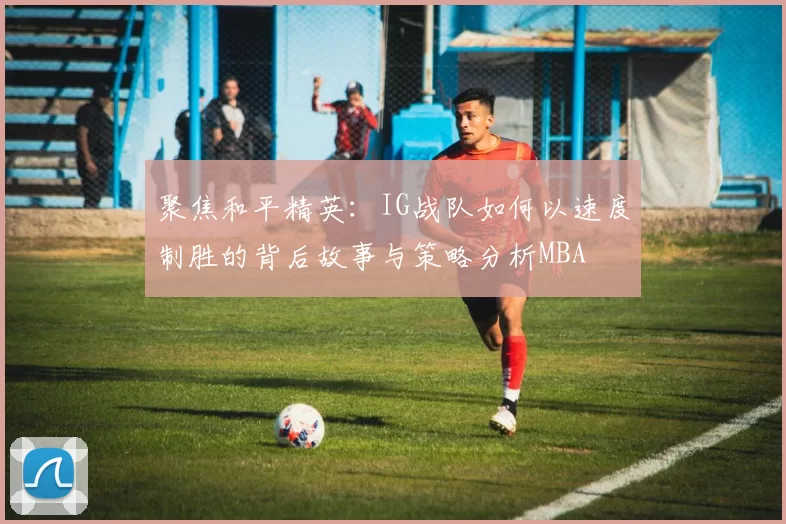 聚焦和平精英：IG战队如何以速度制胜的背后故事与策略分析MBA