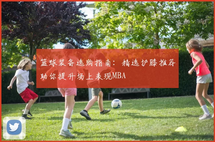 篮球装备选购指南：精选护膝推荐助你提升场上表现MBA