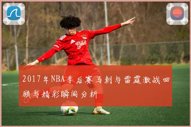 2017年NBA季后赛马刺与雷霆激战回顾与精彩瞬间分析