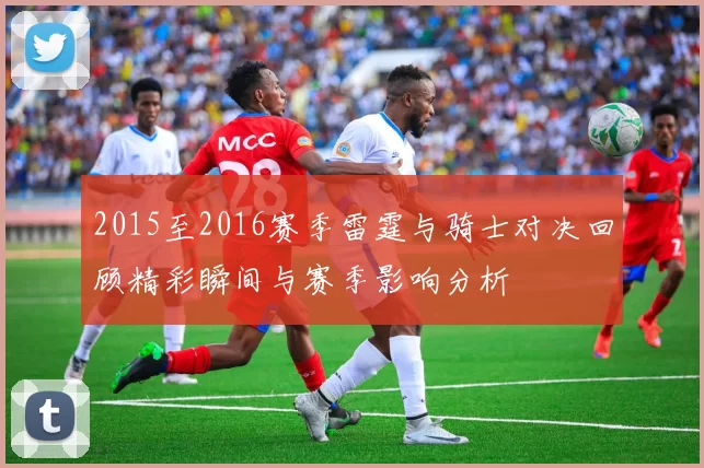 2015至2016赛季雷霆与骑士对决回顾精彩瞬间与赛季影响分析