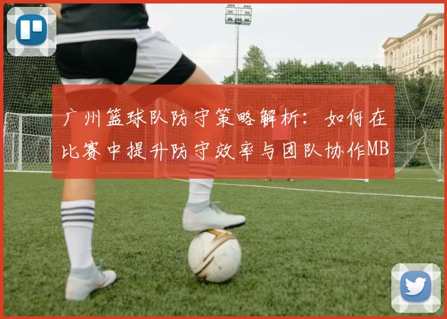 广州篮球队防守策略解析：如何在比赛中提升防守效率与团队协作MBA