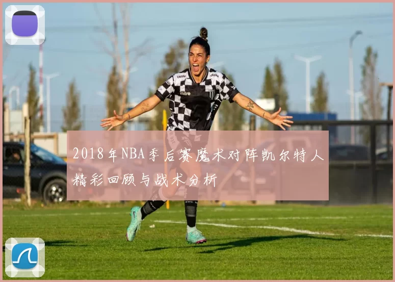 2018年NBA季后赛魔术对阵凯尔特人精彩回顾与战术分析