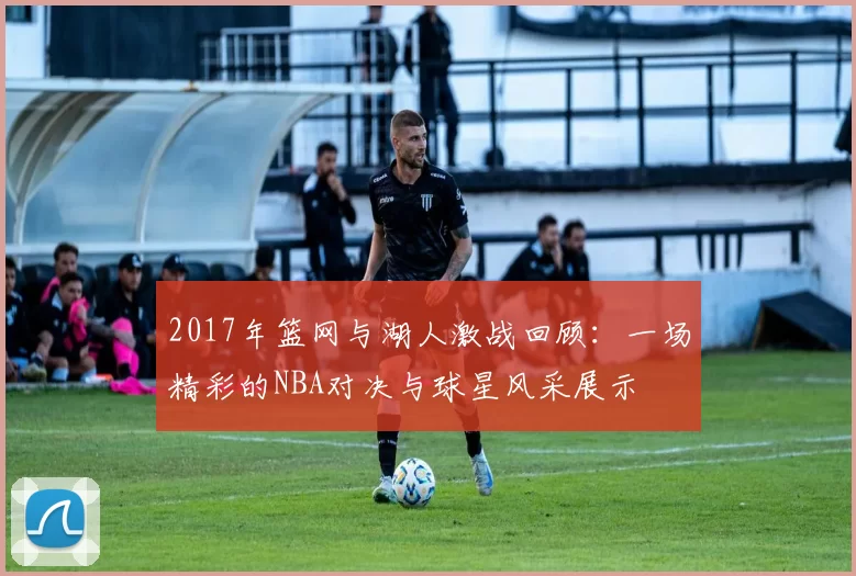 2017年篮网与湖人激战回顾：一场精彩的NBA对决与球星风采展示