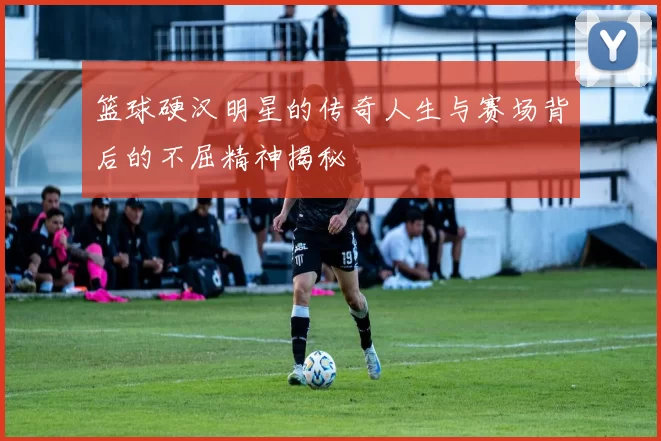 篮球硬汉明星的传奇人生与赛场背后的不屈精神揭秘