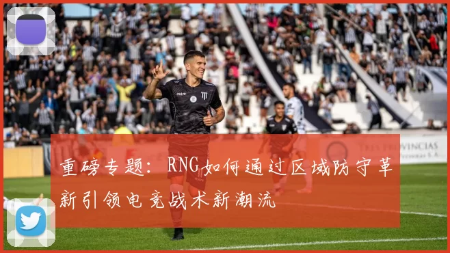 重磅专题：RNG如何通过区域防守革新引领电竞战术新潮流