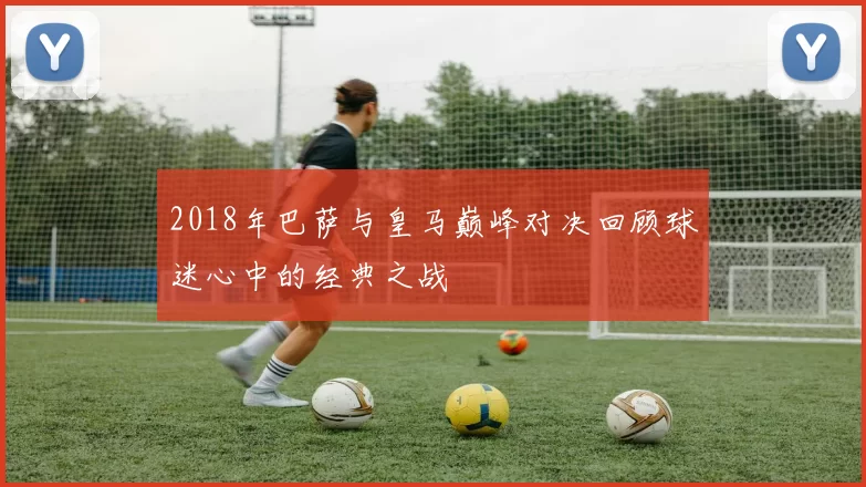 2018年巴萨与皇马巅峰对决回顾球迷心中的经典之战