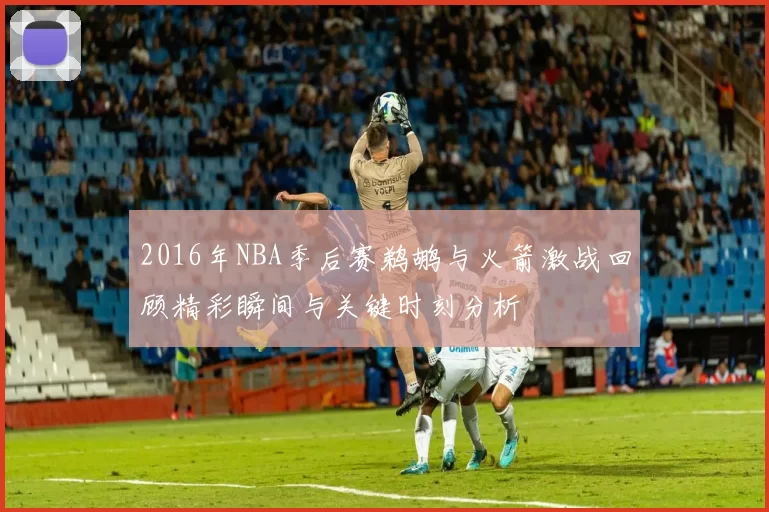 2016年NBA季后赛鹈鹕与火箭激战回顾精彩瞬间与关键时刻分析
