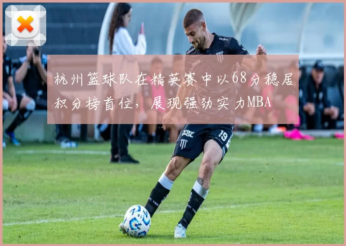 杭州篮球队在精英赛中以68分稳居积分榜首位，展现强劲实力MBA