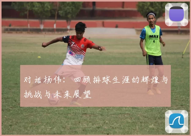对话杨伟：回顾排球生涯的辉煌与挑战与未来展望