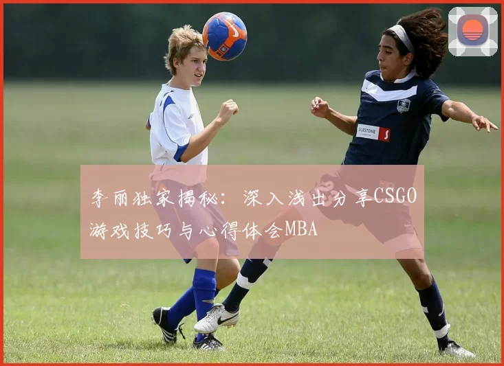 李丽独家揭秘：深入浅出分享CSGO游戏技巧与心得体会MBA