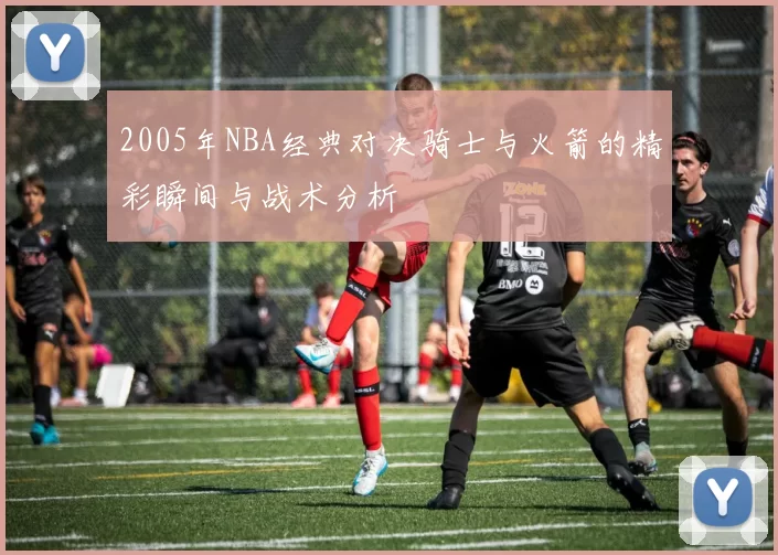 2005年NBA经典对决骑士与火箭的精彩瞬间与战术分析