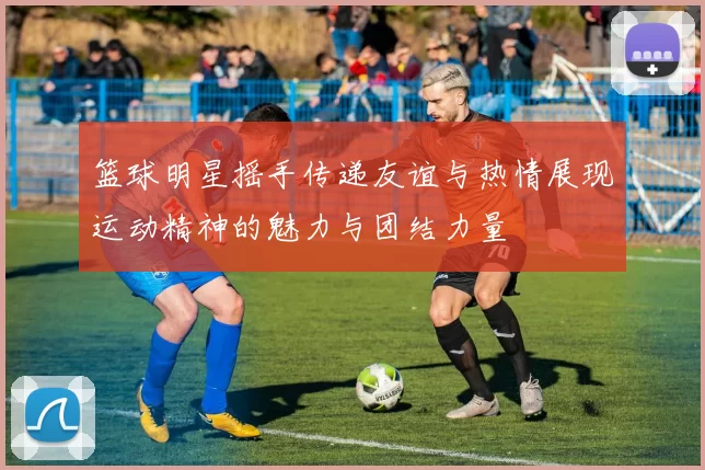 篮球明星摇手传递友谊与热情展现运动精神的魅力与团结力量