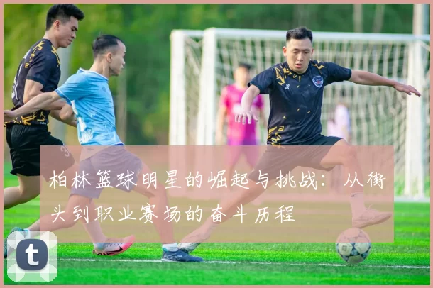 柏林篮球明星的崛起与挑战：从街头到职业赛场的奋斗历程