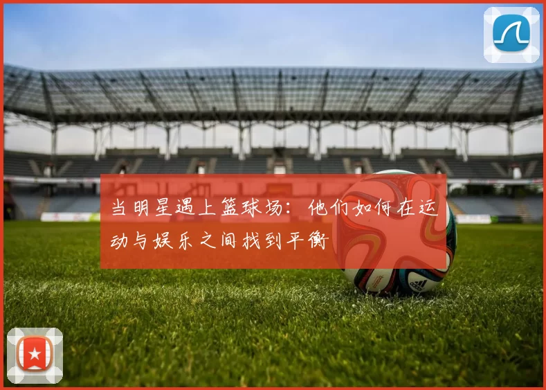 当明星遇上篮球场：他们如何在运动与娱乐之间找到平衡