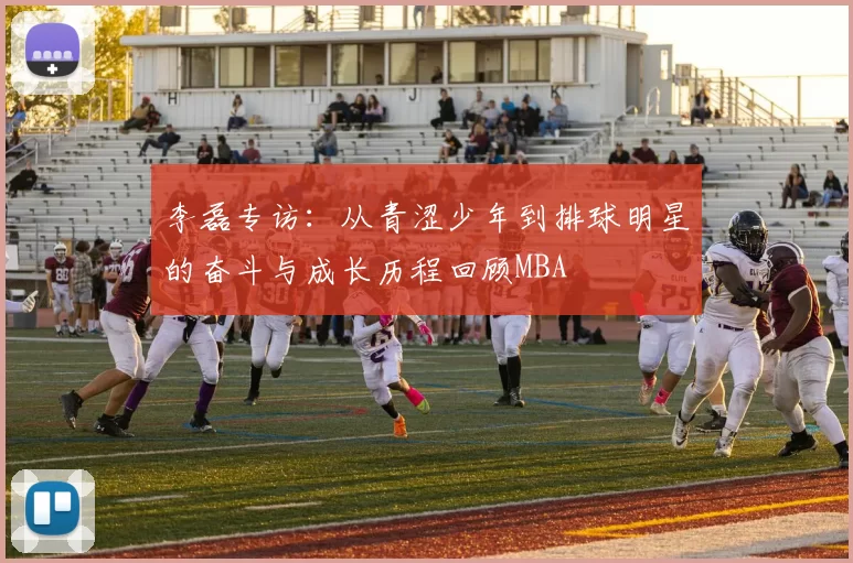 李磊专访：从青涩少年到排球明星的奋斗与成长历程回顾MBA