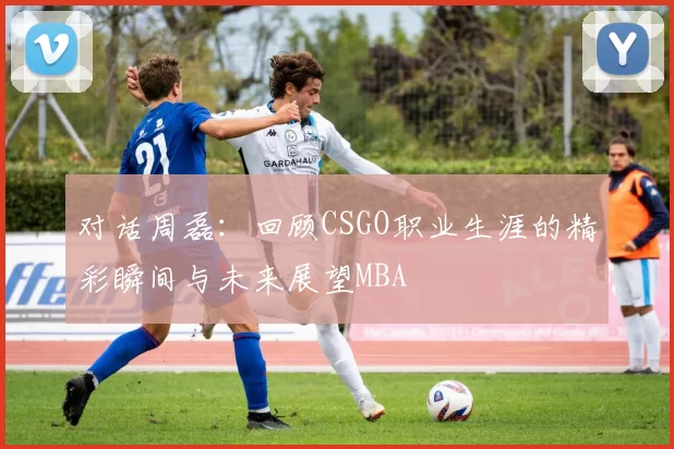 对话周磊：回顾CSGO职业生涯的精彩瞬间与未来展望MBA